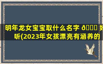 明年龙女宝宝取什么名字 🕊 好听(2023年女孩漂亮有涵养的名字)